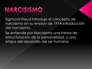 Sigmund Freud introdujo el concepto de
narcisismo en su ensayo de 1914 Introducción
del narcisismo.
Se entiende por Narcisismo una forma de
estructuracion de la personalidad, y una
etapa del desarrollo del ser humano
 