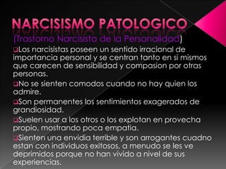 (Trastorno Narcisista de la Personalidad)
Los narcisistas poseen un sentido irracional de
importancia personal y se centran tanto en si mismos
que carecen de sensibilidad y compasion por otras
personas.
No se sienten comodos cuando no hay quien los
admire.
Son permanentes los sentimientos exagerados de
grandiosidad.
Suelen usar a los otros o los explotan en provecha
propio, mostrando poca empatia.
Sienten una envidia terrible y son arrogantes cuadno
estan con individuos exitosos, a menudo se les ve
deprimidos porque no han vivido a nivel de sus
experiencias.
 