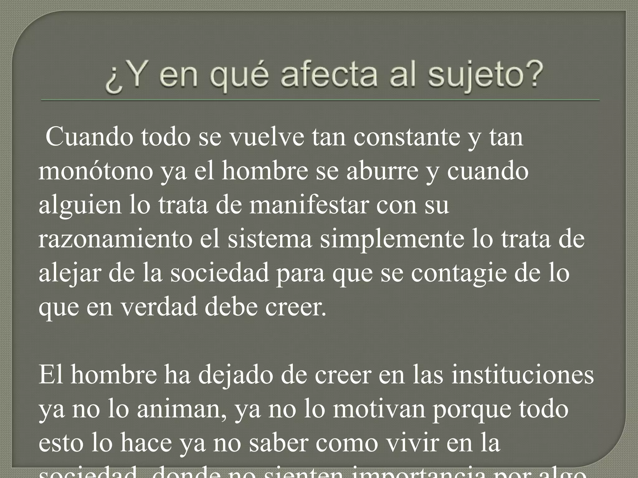 Cuando todo se vuelve tan constante y tan
monótono ya el hombre se aburre y cuando
alguien lo trata de manifestar con su
razonamiento el sistema simplemente lo trata de
alejar de la sociedad para que se contagie de lo
que en verdad debe creer.

El hombre ha dejado de creer en las instituciones
ya no lo animan, ya no lo motivan porque todo
esto lo hace ya no saber como vivir en la
 