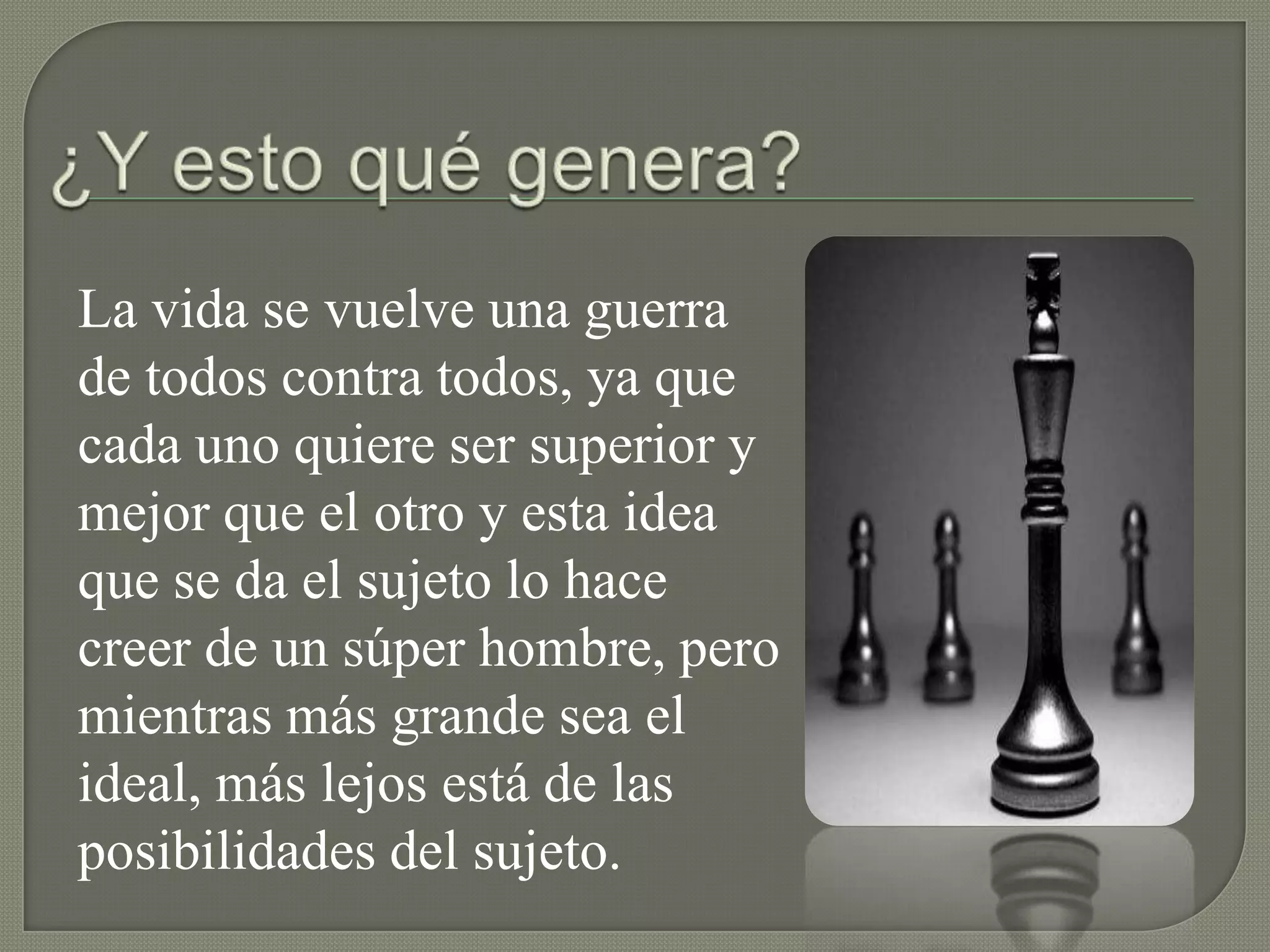 La vida se vuelve una guerra
de todos contra todos, ya que
cada uno quiere ser superior y
mejor que el otro y esta idea
que se da el sujeto lo hace
creer de un súper hombre, pero
mientras más grande sea el
ideal, más lejos está de las
posibilidades del sujeto.
 