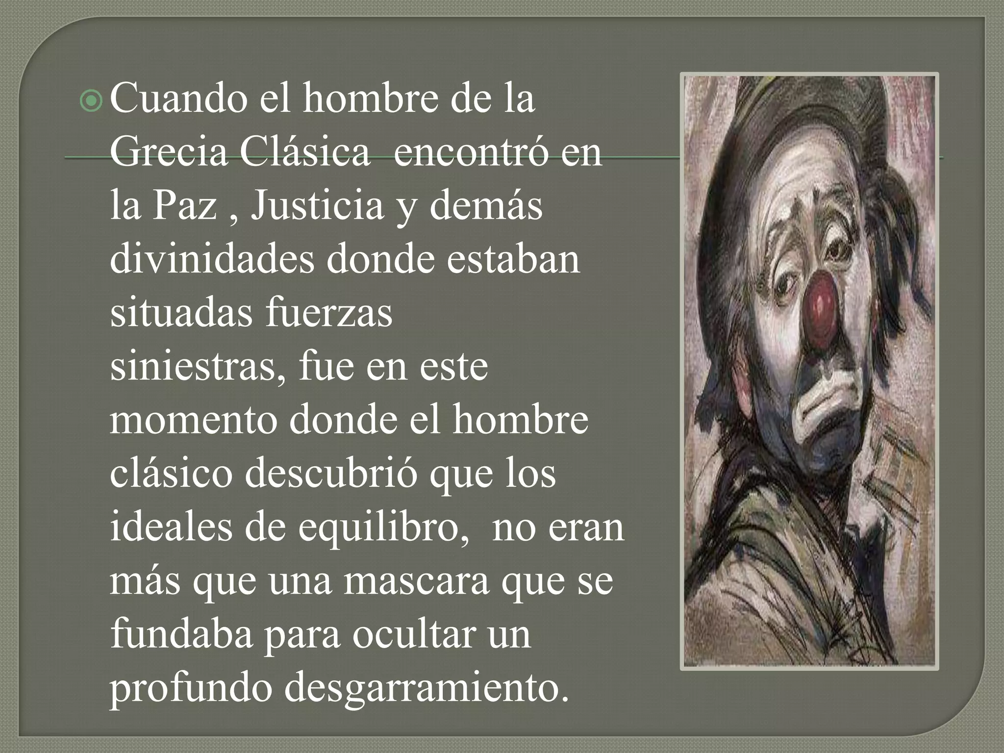  Cuando  el hombre de la
 Grecia Clásica encontró en
 la Paz , Justicia y demás
 divinidades donde estaban
 situadas fuerzas
 siniestras, fue en este
 momento donde el hombre
 clásico descubrió que los
 ideales de equilibro, no eran
 más que una mascara que se
 fundaba para ocultar un
 profundo desgarramiento.
 