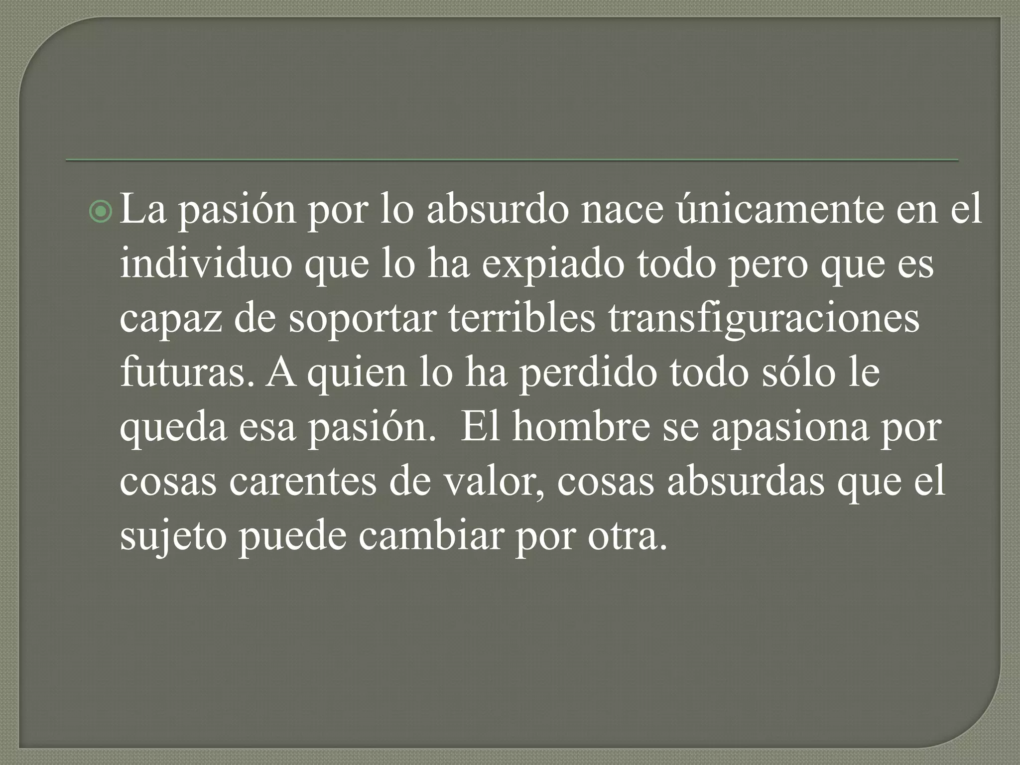  Lapasión por lo absurdo nace únicamente en el
 individuo que lo ha expiado todo pero que es
 capaz de soportar terribles transfiguraciones
 futuras. A quien lo ha perdido todo sólo le
 queda esa pasión. El hombre se apasiona por
 cosas carentes de valor, cosas absurdas que el
 sujeto puede cambiar por otra.
 