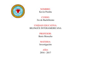 NOMBRE:
Kevin Peralta
CURSO:
3ro de Bachillerato
UNIDAD EDUCATIVA:
BILINGÜE INTERAMERICANA
PROFESOR:
Boris Morocho
MATERIA:
Investigación
AÑO:
2016 - 2017
 
