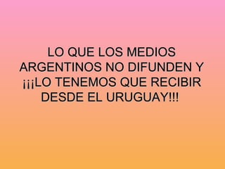 LO QUE LOS MEDIOS ARGENTINOS NO DIFUNDEN Y ¡¡¡LO TENEMOS QUE RECIBIR DESDE EL URUGUAY!!!   