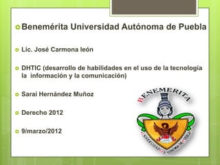  Benemérita       Universidad Autónoma de Puebla

   Lic. José Carmona león

   DHTIC (desarrollo de habilidades en el uso de la tecnología
    la información y la comunicación)

   Sarai Hernández Muñoz

   Derecho 2012

   9/marzo/2012
 