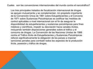Cuales son las convenciones internacionales del mundo contra el narcotráfico?
Los tres principales tratados de fiscalización internacional de drogas
se apoyan mutuamente y se complementan. Un propósito importante
de la Convención Única de 1961 sobre Estupefacientes y el Convenio
de 1971 sobre Sustancias Psicotrópicas es codificar las medidas de
control aplicables a nivel internacional con el fin de asegurar la
disponibilidad de estupefacientes y sustancias psicotrópicas para fines
médicos y científicos, impedir su desviación hacia canales ilícitos,
incluyendo también disposiciones generales sobre el tráfico y el
consumo de drogas. La Convención de las Naciones Unidas de 1988
contra el Tráfico Ilícito de Estupefacientes y Sustancias Psicotrópicas
reforzó significativamente la obligación de los países a imponer
sanciones penales para combatir todos los aspectos de la producción
ilícita, posesión y tráfico de drogas.
 