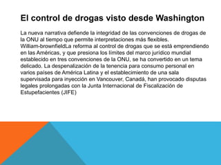 El control de drogas visto desde Washington
La nueva narrativa defiende la integridad de las convenciones de drogas de
la ONU al tiempo que permite interpretaciones más flexibles.
William-brownfieldLa reforma al control de drogas que se está emprendiendo
en las Américas, y que presiona los límites del marco jurídico mundial
establecido en tres convenciones de la ONU, se ha convertido en un tema
delicado. La despenalización de la tenencia para consumo personal en
varios países de América Latina y el establecimiento de una sala
supervisada para inyección en Vancouver, Canadá, han provocado disputas
legales prolongadas con la Junta Internacional de Fiscalización de
Estupefacientes (JIFE)
 