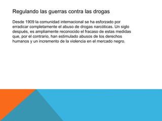 Regulando las guerras contra las drogas
Desde 1909 la comunidad internacional se ha esforzado por
erradicar completamente el abuso de drogas narcóticas. Un siglo
después, es ampliamente reconocido el fracaso de estas medidas
que, por el contrario, han estimulado abusos de los derechos
humanos y un incremento de la violencia en el mercado negro.
 