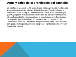 Auge y caída de la prohibición del cannabis
La planta del cannabis se ha utilizado con fines espirituales, medicinales
y recreativos desde los albores de la civilización. En este informe, el
Transnational Institute y el Observatorio Global de Políticas de Drogas
(GDPO) repasan minuciosamente la historia del control internacional y
cómo el cannabis terminó incluido en el actual sistema de fiscalización
de estupefacientes de la ONU. El cannabis fue condenado por la
Convención Única de 1961 sobre Estupefacientes como una sustancia
con “propiedades particularmente peligrosas” y prácticamente sin valor
terapéutico alguno.
 