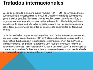 Tratados internacionales
Luego de concluida la primera guerra mundial (1914-1918) la humanidad tomó
conciencia de la necesidad de conseguir la unidad en temas de conveniencia
general de los pueblos. Naciones Unidas resultó, con el paso de los años, la
organización más ajustada para concretar anhelos de unidad e integración en
cuestiones de seguridad, de evitar tentaciones para nuevas confrontaciones y,
sobre todo, para convenir acuerdos en contra de la criminalidad en todas sus
formas.
La lucha contra las drogas es, con seguridad, uno de los mayores acuerdos; es,
con ese motivo, que se firmó en 1961 el Tratado de Naciones Unidas contra el
narcotráfico. La disposición fue ratificada plenamente el año 1988 en Viena y,
simultáneamente, en Bolivia se aprobó la Ley 1008 para combatir no sólo al
narcotráfico sino sus mismas raíces como ser el cultivo excedentario de hojas de
coca, su industrialización hasta el extremo de convertirse en cocaína cristalizada,
su comercialización y, por supuesto, su consumo.
 