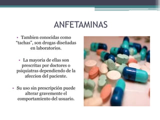 ANFETAMINAS
• Tambien conocidas como
“tachas”, son drogas diseñadas
en laboratorios.
• La mayoria de ellas son
prescritas por doctores o
psiquiatras dependiendo de la
afeccion del paciente.
• Su uso sin prescripción puede
alterar gravemente el
comportamiento del usuario.
 