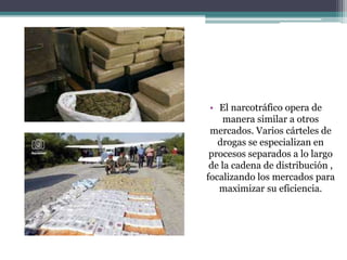 • El narcotráfico opera de
manera similar a otros
mercados. Varios cárteles de
drogas se especializan en
procesos separados a lo largo
de la cadena de distribución ,
focalizando los mercados para
maximizar su eficiencia.
 