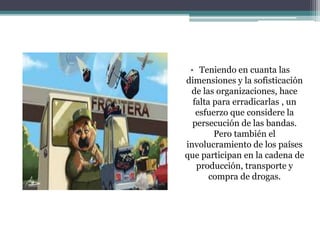 • Teniendo en cuanta las
dimensiones y la sofisticación
de las organizaciones, hace
falta para erradicarlas , un
esfuerzo que considere la
persecución de las bandas.
Pero también el
involucramiento de los países
que participan en la cadena de
producción, transporte y
compra de drogas.
 
