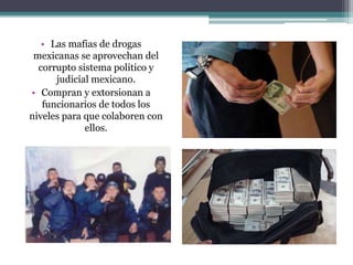 • Las mafias de drogas
mexicanas se aprovechan del
corrupto sistema politico y
judicial mexicano.
• Compran y extorsionan a
funcionarios de todos los
niveles para que colaboren con
ellos.
 