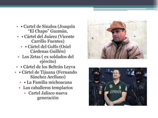 • • Cartel de Sinaloa (Joaquín
“El Chapo” Guzmán,
• • Cártel del Juárez (Vicente
Carrillo Fuentes)
• • Cártel del Golfo (Osiel
Cárdenas Guillén)
• Los Zetas ( ex soldados del
ejército)
• • Cártel de los Beltrán Leyva
• • Cártel de Tijuana (Fernando
Sánchez Arellano)
• • La Familia michoacana
• Los caballeros templarios
• Cartel Jalisco nueva
generación
 