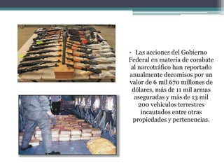 • Las acciones del Gobierno
Federal en materia de combate
al narcotráfico han reportado
anualmente decomisos por un
valor de 6 mil 670 millones de
dólares, más de 11 mil armas
aseguradas y más de 13 mil
200 vehiculos terrestres
incautados entre otras
propiedades y pertenencias.
 