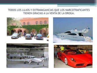 TODOS LOS LUJOS Y EXTRAVAGANCIAS QUE LOS NARCOTRAFICANTES
TIENEN GRACIAS A LA VENTA DE LA DROGA.
 