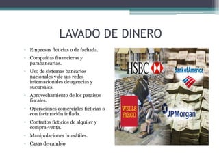 LAVADO DE DINERO
▫ Empresas ficticias o de fachada.
▫ Compañías financieras y
parabancarias.
▫ Uso de sistemas bancarios
nacionales y de sus redes
internacionales de agencias y
sucursales.
▫ Aprovechamiento de los paraísos
fiscales.
▫ Operaciones comerciales ficticias o
con facturación inflada.
▫ Contratos ficticios de alquiler y
compra-venta.
▫ Manipulaciones bursátiles.
▫ Casas de cambio
 