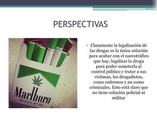 PERSPECTIVAS
• Claramente la legalización de
las drogas es la única solución
para acabar con el narcotráfico
que hay; legalizar la droga
para poder someterla al
control público y tratar a sus
victimas, los drogadictos,
como enfermos y no como
criminales. Esto está claro que
no tiene solución policial ni
militar
 