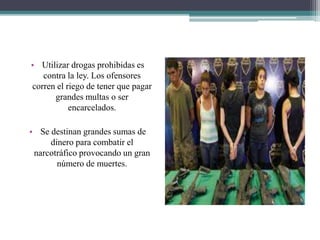 • Utilizar drogas prohibidas es
contra la ley. Los ofensores
corren el riego de tener que pagar
grandes multas o ser
encarcelados.
• Se destinan grandes sumas de
dinero para combatir el
narcotráfico provocando un gran
número de muertes.
 