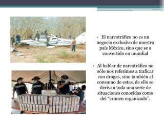 • El narcotráfico no es un
negocio exclusivo de nuestro
país México, sino que se a
convertido en mundial
• Al hablar de narcotráfico no
sólo nos referimos a traficar
con drogas, sino también al
consumo de estas, de ello se
derivan toda una serie de
situaciones conocidas como
del “crimen organizado”.
 