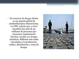 • El comercio de drogas ilícitas
es un negocio global de
multimillonarias dimensiones.
La ONU calcula que, a nivel
mundial, hay más de 50
millones de personas que
consumen regularmente
heroína, cocaína y/o drogas
sintéticas. Millones más están
vinculadas a la producción,
tráfico, distribución y venta de
drogas.
 