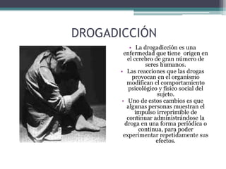 DROGADICCIÓN
• La drogadicción es una
enfermedad que tiene origen en
el cerebro de gran número de
seres humanos.
• Las reacciones que las drogas
provocan en el organismo
modifican el comportamiento
psicológico y físico social del
sujeto.
• Uno de estos cambios es que
algunas personas muestran el
impulso irreprimible de
continuar administrándose la
droga en una forma periódica o
continua, para poder
experimentar repetidamente sus
efectos.
 