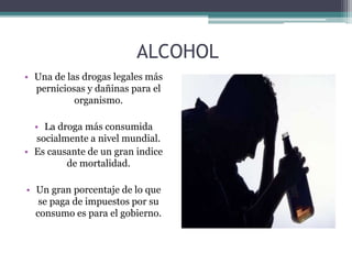 ALCOHOL
• Una de las drogas legales más
perniciosas y dañinas para el
organismo.
• La droga más consumida
socialmente a nivel mundial.
• Es causante de un gran indice
de mortalidad.
• Un gran porcentaje de lo que
se paga de impuestos por su
consumo es para el gobierno.
 