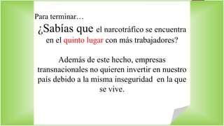 Para terminar… 
¿Sabías que el narcotráfico se encuentra 
en el quinto lugar con más trabajadores? 
Además de este hecho, empresas 
transnacionales no quieren invertir en nuestro 
país debido a la misma inseguridad en la que 
se vive. 
 
