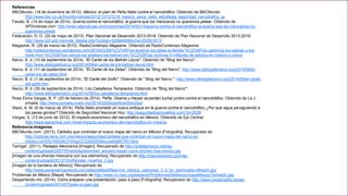 Referencias 
BBCMundo. (18 de diciembre de 2012). México: el plan de Peña Nieto contra el narcotráfico. Obtenido de BBCMundo: 
http://www.bbc.co.uk/mundo/noticias/2012/12/121218_mexico_pena_nieto_estrategia_seguridad_narcotrafico_jg 
Fausto, B. (14 de mayo de 2014). Guerra contra el narcotráfico: la guerra que los mexicanos no queremos pelear. Obtenido de 
SPDnoticias.com: http://www.sdpnoticias.com/columnas/2014/05/14/guerra-contra-el-narcotrafico-la-guerra-que-los-mexicanos-no-queremos- 
pelear 
Federación, D. O. (20 de mayo de 2013). Plan Nacional de Desarrollo 2013-2018. Obtenido de Plan Nacional de Desarrollo 2013-2018: 
http://www.dof.gob.mx/nota_detalle.php?codigo=5299465&fecha=20/05/2013 
Magazine, R. (28 de marzo de 2010). RadioContempo Magazine. Obtenido de RadioContempo Magazine: 
http://radiocontempo.wordpress.com/2010/03/28/%C2%BFlos-sicarios-los-zetas-la-familia-%C2%BFlos-padrinos-los-salinas-y-los-hank- 
rhon-%C2%BFlos-narcos-los-arellano-los-beltran-etc-%C2%BFlas-victimas-5-millones-de-adictos-en-mexico-y-como/ 
Narco, B. d. (10 de septiembre de 2014). "El Cartel de los Beltrán Leyva". Obtenido de "Blog del Narco": 
http://www.elblogdelnarco.org/2014/09/el-cartel-de-los-beltran-leyva.html 
Narco, B. d. (11 de septiembre de 2014). "El Cartel de los Zetas". Obtenido de "Blog del Narco”: http://www.elblogdelnarco.org/2014/09/el-cartel- 
los-de-zetas.html 
Narco, B. d. (1 de septiembre de 2014). "El Cartel del Golfo". Obtenido de " Blog del Narco ": http://www.elblogdelnarco.org/2014/09/el-cartel-del- 
golfo.htm 
Narco, B. d. (30 de septiembre de 2014). Los Caballeros Templarios. Obtenido de "Blog del Narco": 
http://www.elblogdelnarco.org/2014/09/los-caballeros-templarios.html 
Rosa Elvira Vargas, B. P. (20 de febrero de 2014). Peña, Obama y Harper acuerdan luchar juntos contra el narcotráfico. Obtenido de La J 
ornada: http://www.jornada.unam.mx/2014/02/20/politica/004n2pol 
Slack, A. M. (6 de marzo de 2014). Peña Nieto prometió un nuevo enfoque en la guerra contra el narcotráfico ¿Por qué sigue persiguiendo a 
los peces gordos? Obtenido de Seguridad Nacional Hoy: http://seguridadnacionalhoy.com/?p=2539 
Vargas, S. (13 de junio de 2012). El impacto económico del narcotráfico en México. Obtenido de Eje Central: 
http://www.ejecentral.com.mx/el-impacto-economico-del-narcotrafico-en-mexico/ 
Referencia Imágenes 
BBCMundo.com. (2013). Cárteles que controlan el nuevo mapa del narco en México [Fotografía]. Recuperado de 
http://noticias.terra.com.mx/mexico/seguridad/carteles-que-controlan-el-nuevo-mapa-del-narco-en-mexico, 
ce163c7002dfc310VgnCLD2000009ccceb0aRCRD.html 
Taringa!. (2011). Paisajes Mexicanos [Imagen]. Recuperado de http://antidepresivo.net/wp-content/ 
uploads/2007/05/antidepresivonet_ancient-mayan-ruins-chichen-itza-mexico.jpg 
[Imagen de una ofrenda mexicana con sus elementos]. Recuperado de http://marcianosmx.com/wp-content/ 
uploads/2012/10/ofrendas_muertos_2.jpg 
[Imagen de la bandera de México]. Recuperado de 
http://www.panamericanworld.com/sites/default/files/viva_mexico_cabrones_3_0_by_staminadg-d4lxgnh.jpg 
Problemas de México [Mapa]. Recuperado de http://www.ini-mex.org/espanol/ProblemasDeMexico/mapaMexicoTemas2c.jpg 
Despertando.me. (2014). Cómo preparar una presentación, paso a paso [Fotografía]. Recuperado de http://www.presentable.es/wp-content/ 
uploads/2014/07/paso-a-paso.jpg 
