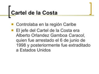 Cartel de la Costa   Controlaba en la región Caribe El jefe del Cartel de la Costa era Alberto Orlandez Gamboa  Caracol , quien fue arrestado el 6 de junio de 1998 y posteriormente fue extraditado a Estados U nidos 