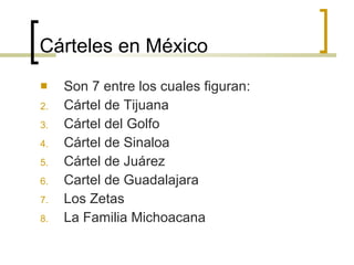 Cárteles en México Son 7 entre los cuales figuran: Cártel de Tijuana Cártel del Golfo Cártel de Sinaloa Cártel de Juárez Cartel de Guadalajara Los Zetas La Familia Michoacana 