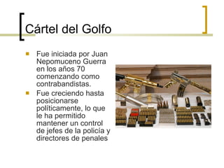Cártel del Golfo Fue iniciada por Juan Nepomuceno Guerra en los años 70 comenzando como contrabandistas. Fue creciendo hasta posicionarse políticamente, lo que le ha permitido mantener un control de jefes de la policía y directores de penales  