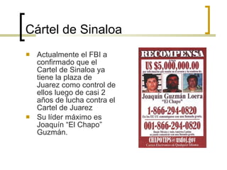 Cártel de Sinaloa Actualmente el FBI a confirmado que el Cartel de Sinaloa ya tiene la plaza de Juarez como control de ellos luego de casi 2 años de lucha contra el Cartel de Juarez  Su líder máximo es Joaquín “El Chapo” Guzmán. 