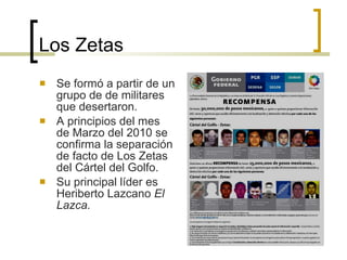 Los Zetas Se formó a partir de un grupo de de militares que desertaron. A principios del mes de Marzo del 2010 se confirma la separación de facto de Los Zetas del Cártel del Golfo. Su principal líder es Heriberto Lazcano  El Lazca. 