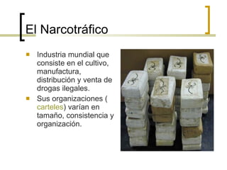 El Narcotráfico Industria mundial que consiste en el cultivo, manufactura, distribución y venta de drogas ilegales. Sus organizaciones ( carteles ) varían en tamaño, consistencia y organización.  