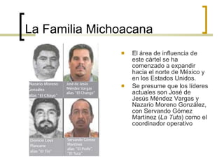 La Familia Michoacana El área de influencia de este cártel se ha comenzado a expandir hacia el norte de México y en los Estados Unidos. Se presume que los líderes actuales son José de Jesús Méndez Vargas y Nazario Moreno González, con Servando Gómez Martínez ( La Tuta ) como el coordinador operativo  
