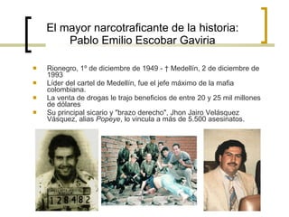 El mayor narcotraficante de la historia: Pablo Emilio Escobar Gaviria Rionegro, 1º de diciembre de 1949 - † Medellín, 2 de diciembre de 1993 Líder del cartel de Medellín, fue el jefe máximo de la mafia colombiana. La venta de drogas le trajo beneficios de entre 20 y 25 mil millones de dólares  Su principal sicario y "brazo derecho", Jhon Jairo Velásquez Vásquez, alias  Popeye , lo vincula a más de 5.500 asesinatos. 