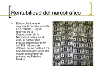 Rentabilidad del narcotráfico El narcotráfico es el negocio ilícito más rentable en el mundo.  Según reportes de la Organización de la Naciones Unidas en el  2009 el narcotráfico produjo ganancias de 64 mil 339 millones de dólares, de los cuales 8 mil 572 millones provienen del mayor consumidor del planeta, los Estados Unidos. 