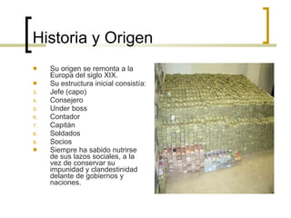 Historia y Origen Su  origen  se remonta a la Europa del siglo XIX. Su estructura inicial consistía: Jefe (capo) Consejero Under boss Contador Capitán Soldados Socios Siempre ha sabido nutrirse de sus lazos sociales, a la vez de conservar su impunidad y clandestinidad delante de gobiernos y naciones. 