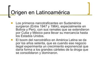 Origen en Latinoamérica Los primeros narcotraficantes en Sudamérica surgieron (Entre 1947 y 1964), especialmente en Bolivia y Perú, con sus ramales que se extendieron por Cuba y México para llevar su mercancía hasta los Estados Unidos. El boom del narcotráfico en América Latina se da por los años setenta, que es cuando ese negocio ilegal experimenta un crecimiento exponencial que daría forma a los grandes cárteles de la droga que se consolidaron y dominaron. 