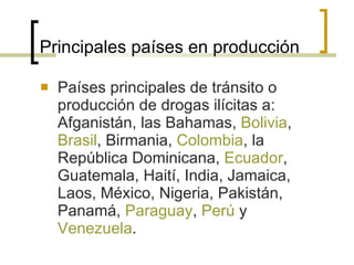 Principales países en producción Países principales de tránsito o producción de drogas ilícitas a: Afganistán, las Bahamas,  Bolivia ,  Brasil , Birmania,  Colombia , la República Dominicana,  Ecuador , Guatemala, Haití, India, Jamaica, Laos, México, Nigeria, Pakistán, Panamá,  Paraguay ,  Perú  y  Venezuela . 