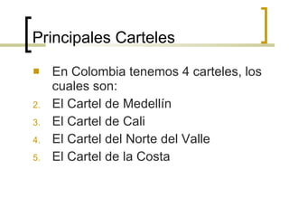 Principales Carteles En Colombia tenemos 4 carteles, los cuales son: El Cartel de Medellín  El Cartel de Cali El Cartel del Norte del Valle  El Cartel de la Costa 