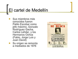 El cartel de Medellín Sus miembros más conocidos fueron Pablo Escobar como jefe máximo, Gonzalo Rodríguez Gacha, Carlos Lehder, y los Hermanos Ochoa (Fabio, Jorge Luis y Juan David)  Su origen se remonta a mediados de 1976  
