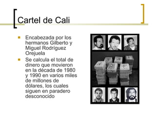 Cartel de Cali Encabezada por los hermanos Gilberto y Miguel Rodríguez Orejuela Se calcula el total de dinero que movieron en la década de 1980 y 1990 en varios miles de millones de dólares, los cuales siguen en paradero desconocido  