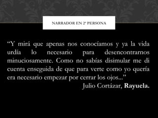 NARRADOR EN 2ª PERSONA
“Y mirá que apenas nos conocíamos y ya la vida
urdía lo necesario para desencontrarnos
minuciosamente. Como no sabías disimular me di
cuenta enseguida de que para verte como yo quería
era necesario empezar por cerrar los ojos...”
Julio Cortázar, Rayuela.
 