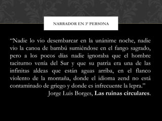 NARRADOR EN 3ª PERSONA
“Nadie lo vio desembarcar en la unánime noche, nadie
vio la canoa de bambú sumiéndose en el fango sagrado,
pero a los pocos días nadie ignoraba que el hombre
taciturno venía del Sur y que su patria era una de las
infinitas aldeas que están aguas arriba, en el flanco
violento de la montaña, donde el idioma zend no está
contaminado de griego y donde es infrecuente la lepra.”
Jorge Luis Borges, Las ruinas circulares.
 