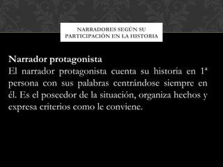 NARRADORES SEGÚN SU
PARTICIPACIÓN EN LA HISTORIA
Narrador protagonista
El narrador protagonista cuenta su historia en 1ª
persona con sus palabras centrándose siempre en
él. Es el poseedor de la situación, organiza hechos y
expresa criterios como le conviene.
 