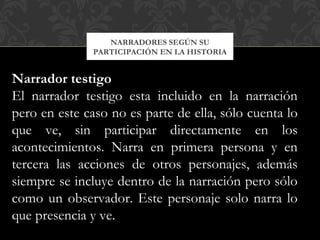 NARRADORES SEGÚN SU
PARTICIPACIÓN EN LA HISTORIA
Narrador testigo
El narrador testigo esta incluido en la narración
pero en este caso no es parte de ella, sólo cuenta lo
que ve, sin participar directamente en los
acontecimientos. Narra en primera persona y en
tercera las acciones de otros personajes, además
siempre se incluye dentro de la narración pero sólo
como un observador. Este personaje solo narra lo
que presencia y ve.
 
