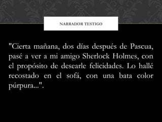 NARRADOR TESTIGO
"Cierta mañana, dos días después de Pascua,
pasé a ver a mi amigo Sherlock Holmes, con
el propósito de desearle felicidades. Lo hallé
recostado en el sofá, con una bata color
púrpura...".
 